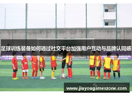 足球训练装备如何通过社交平台加强用户互动与品牌认同感